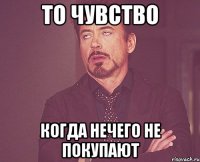 то чувство когда нечего не покупают