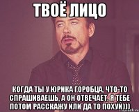 твоё лицо когда ты у юрика горобца, что-то спрашиваешь, а он отвечает, я тебе потом расскажу или да то похуй)))