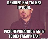 пришел бы ты без трусов, разочеровались бы в твоих габаритах!