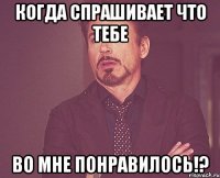 когда спрашивает что тебе во мне понравилось!?