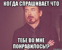 когда спрашивает что тебе во мне понравилось!?