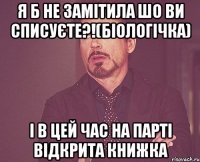 я б не замітила шо ви списуєте?!(біологічка) і в цей час на парті відкрита книжка