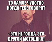 то самое чувство когда тебе говорят - это не голда, это другой мотоцикл!