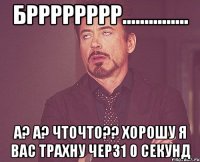 брррррррр............... а? а? чточто?? хорошу я вас трахну черз1 0 секунд