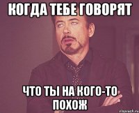 когда тебе говорят что ты на кого-то похож