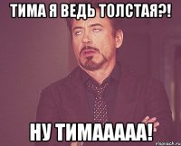 тима я ведь толстая?! ну тимааааа!