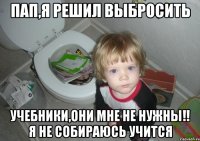 пап,я решил выбросить учебники,они мне не нужны!! я не собираюсь учится