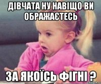 дівчата ну навіщо ви ображаєтесь за якоїсь фігні ?