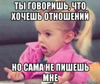 ты говоришь, что хочешь отношений но сама не пишешь мне