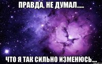 правда, не думал..... что я так сильно изменюсь....