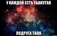 у каждой есть ебанутая подруга таня