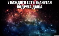 у каждого есть ебанутая подруга даша 