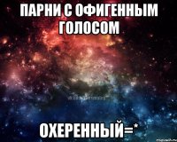 парни с офигенным голосом охеренный=*