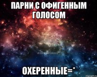 парни с офигенным голосом охеренные=*