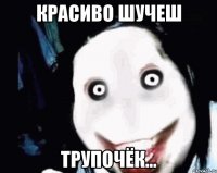 красиво шучеш трупочёк...