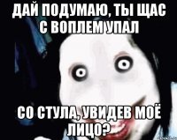 дай подумаю, ты щас с воплем упал со стула, увидев моё лицо?