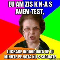 eu am zis k n-a s avem test, lucrare individuala de 15 minute pe nota nu s socoate