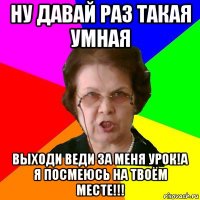 ну давай раз такая умная выходи веди за меня урок!а я посмеюсь на твоём месте!!!