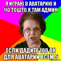 я играю в аватарию и чо тошто я там админ если дадите 100 ок для аватарии всем 5