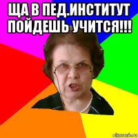 ща в пед.институт пойдешь учится!!! 