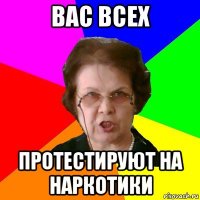 вас всех протестируют на наркотики