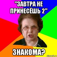 "завтра не принесёшь 2" знакома?