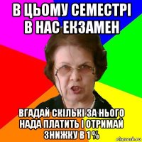 в цьому семестрі в нас екзамен вгадай скількі за нього нада платить і отримай знижку в 1 %