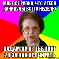 мне всё равно, что у тебя каникулы всего неделю задам-ка я тебе книг 20 за них прочитать