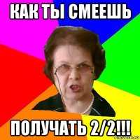 как ты смеешь получать 2/2!!!