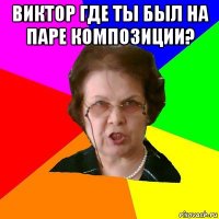 виктор где ты был на паре композиции? 