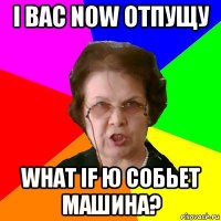 i вас now отпущу what if ю собьет машина?