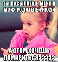 ты посылаешь меня и моих родителей нахуй а отом хочешь помириться???