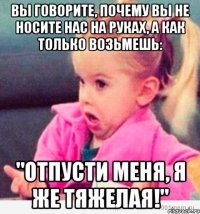 вы говорите, почему вы не носите нас на руках, а как только возьмешь: "отпусти меня, я же тяжелая!"