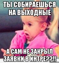 ты собираешься на выходные а сам не закрыл заявки в интре??!!