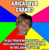 аліса гоу в скайп? ти шо тупа?в мене алгебра ....на носі контрольна,треба вчити...а ти тупе..напишеш на 2!