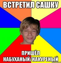 встретил сашку пришёл набуханый/накуреный