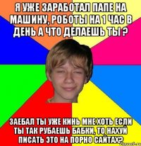 я уже заработал папе на машину, роботы на 1 час в день а что делаешь ты ? заебал ты уже кинь мне хоть если ты так рубаешь бабки, то нахуй писать это на порно сайтах?