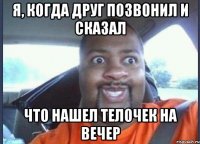 я, когда друг позвонил и сказал что нашел телочек на вечер
