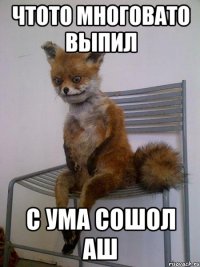 чтото многовато выпил с ума сошол аш