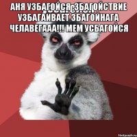 аня узбагойся ,збагойствие узбагаивает збагойнага челавегааа!!! мем усбагойся 