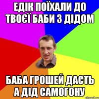 едік поїхали до твоєї баби з дідом баба грошей дасть а дід самогону