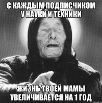 с каждым подписчиком у науки и техники жизнь твоей мамы увеличивается на 1 год