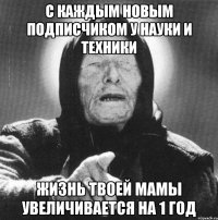 с каждым новым подписчиком у науки и техники жизнь твоей мамы увеличивается на 1 год