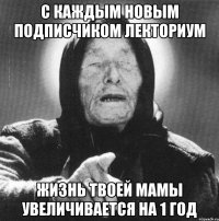 с каждым новым подписчиком лекториум жизнь твоей мамы увеличивается на 1 год