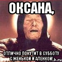 оксана, отлично покутит в субботу с женькой и аленкой!