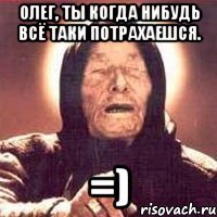 олег, ты когда нибудь всё таки потрахаешся. =)