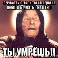 я чувствую, если ты сегодня не пойдёшь гулять с машей!!! ты умрёшь!!