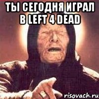 ты сегодня играл в left 4 dead 