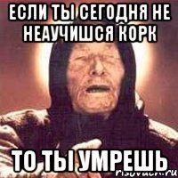 если ты сегодня не неаучишся корк то ты умрешь