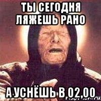 ты сегодня ляжешь рано а уснёшь в 02,00